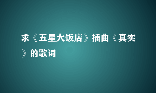 求《五星大饭店》插曲《真实》的歌词