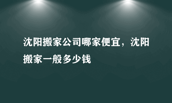 沈阳搬家公司哪家便宜，沈阳搬家一般多少钱