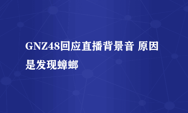 GNZ48回应直播背景音 原因是发现蟑螂