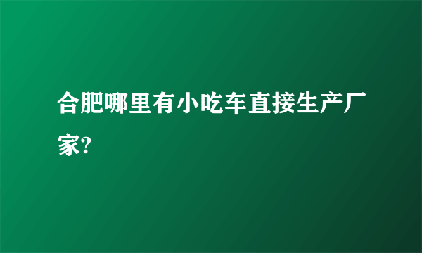 合肥哪里有小吃车直接生产厂家?