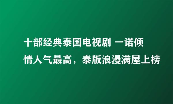 十部经典泰国电视剧 一诺倾情人气最高，泰版浪漫满屋上榜