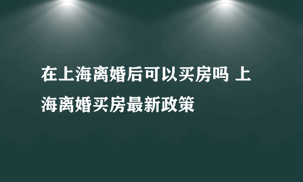 在上海离婚后可以买房吗 上海离婚买房最新政策