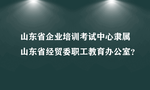 山东省企业培训考试中心隶属山东省经贸委职工教育办公室？