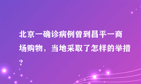 北京一确诊病例曾到昌平一商场购物，当地采取了怎样的举措？