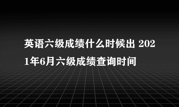 英语六级成绩什么时候出 2021年6月六级成绩查询时间