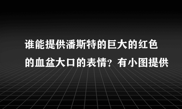 谁能提供潘斯特的巨大的红色的血盆大口的表情？有小图提供