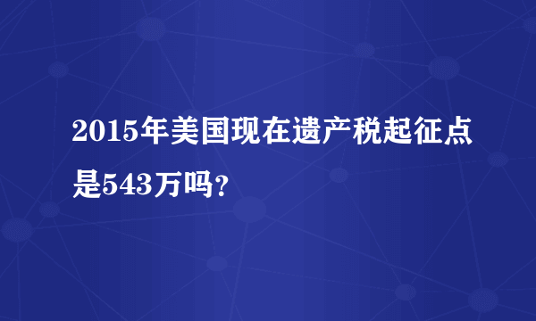 2015年美国现在遗产税起征点是543万吗？