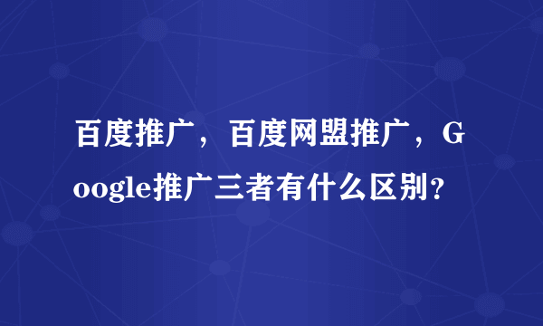 百度推广，百度网盟推广，Google推广三者有什么区别？