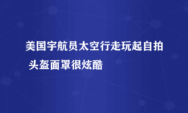 美国宇航员太空行走玩起自拍 头盔面罩很炫酷