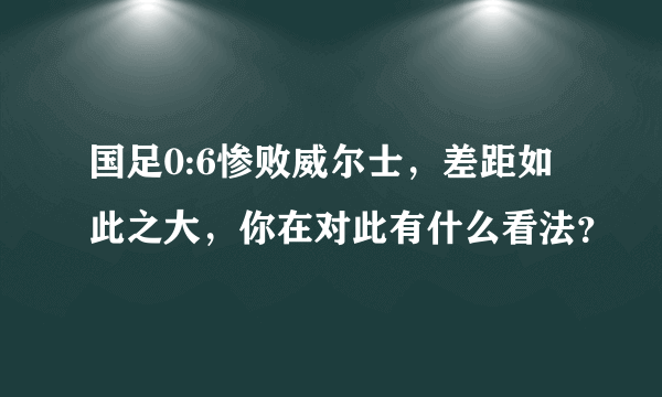 国足0:6惨败威尔士，差距如此之大，你在对此有什么看法？