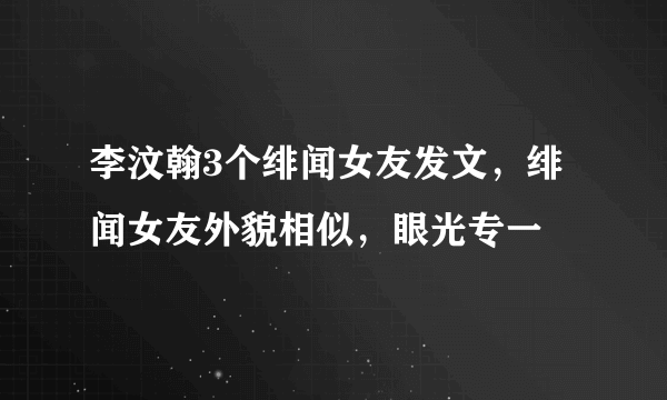 李汶翰3个绯闻女友发文，绯闻女友外貌相似，眼光专一