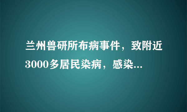 兰州兽研所布病事件，致附近3000多居民染病，感染布鲁氏菌对人体健康影响有多大？那些感染布病的居民现状如何？