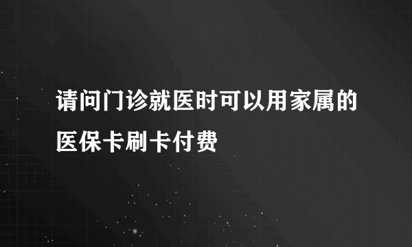 请问门诊就医时可以用家属的医保卡刷卡付费