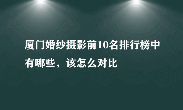 厦门婚纱摄影前10名排行榜中有哪些，该怎么对比