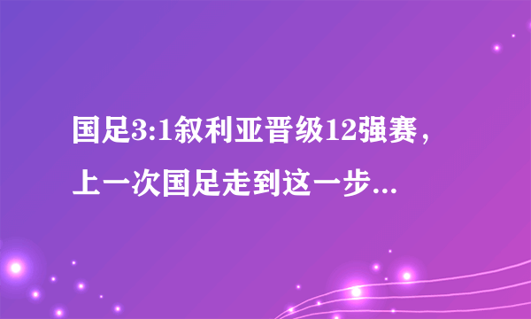 国足3:1叙利亚晋级12强赛，上一次国足走到这一步是什么时候？