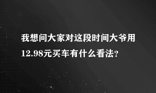 我想问大家对这段时间大爷用12.98元买车有什么看法？