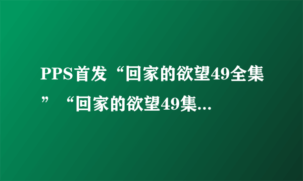 PPS首发“回家的欲望49全集”“回家的欲望49集全集”土豆优酷播迅雷下载地址