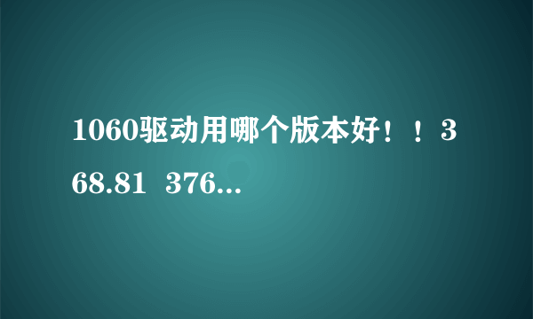 1060驱动用哪个版本好！！368.81  376.33 378.49哪个好？？最适合？