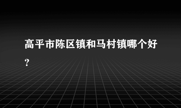 高平市陈区镇和马村镇哪个好？