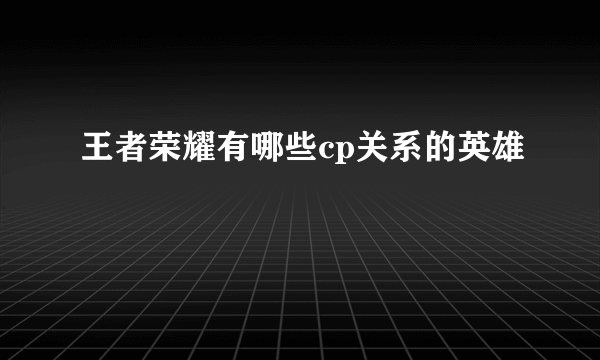 王者荣耀有哪些cp关系的英雄