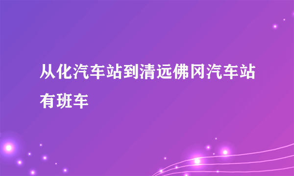 从化汽车站到清远佛冈汽车站有班车