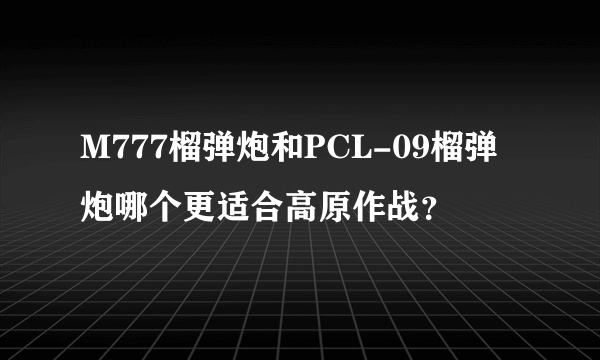 M777榴弹炮和PCL-09榴弹炮哪个更适合高原作战？