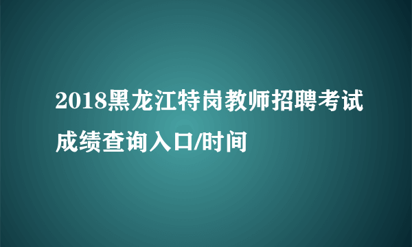 2018黑龙江特岗教师招聘考试成绩查询入口/时间