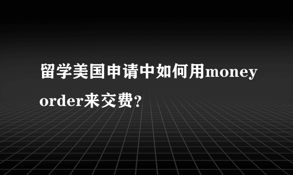 留学美国申请中如何用moneyorder来交费？