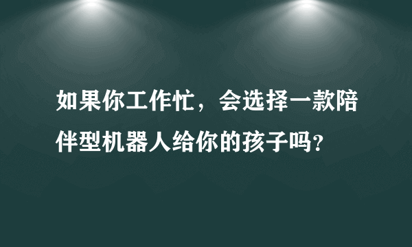 如果你工作忙，会选择一款陪伴型机器人给你的孩子吗？