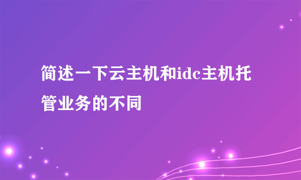 简述一下云主机和idc主机托管业务的不同