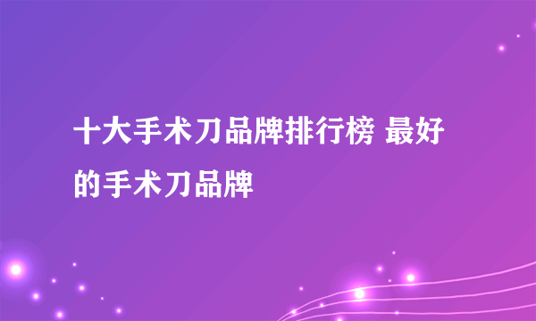 十大手术刀品牌排行榜 最好的手术刀品牌