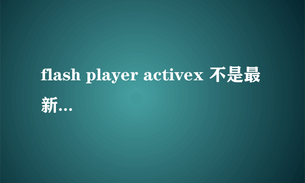 flash player activex 不是最新版本 全部方法都试了 还是不让安装