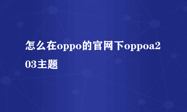 怎么在oppo的官网下oppoa203主题