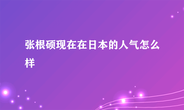 张根硕现在在日本的人气怎么样