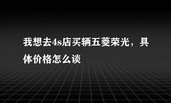 我想去4s店买辆五菱荣光，具体价格怎么谈