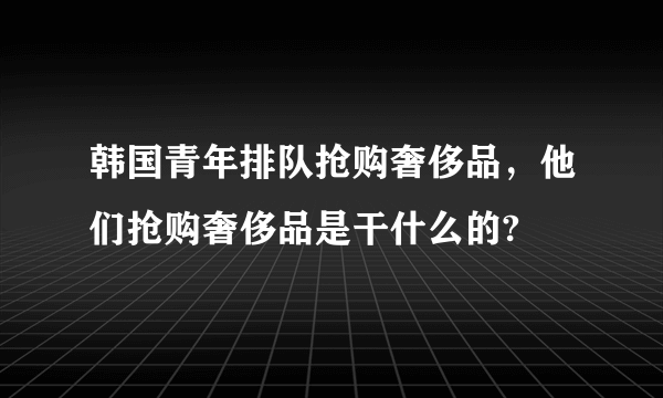 韩国青年排队抢购奢侈品，他们抢购奢侈品是干什么的?