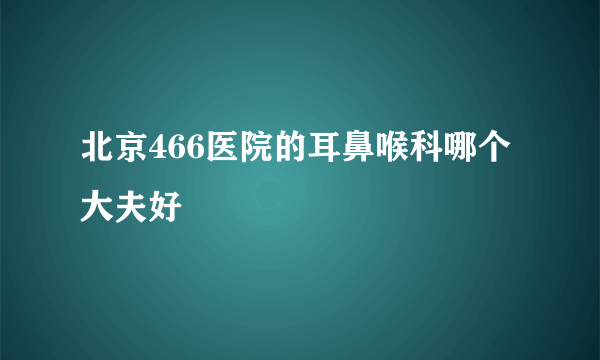 北京466医院的耳鼻喉科哪个大夫好