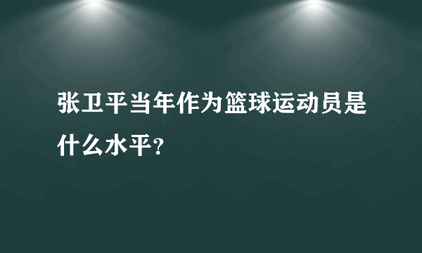 张卫平当年作为篮球运动员是什么水平？