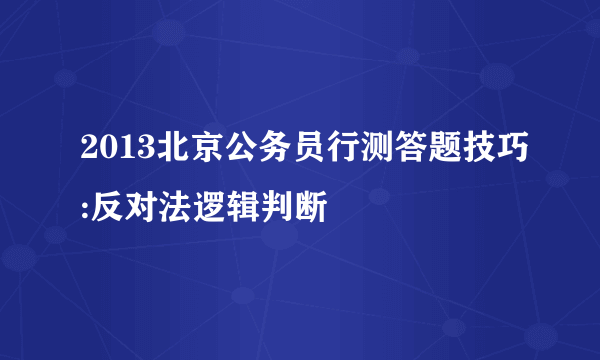 2013北京公务员行测答题技巧:反对法逻辑判断