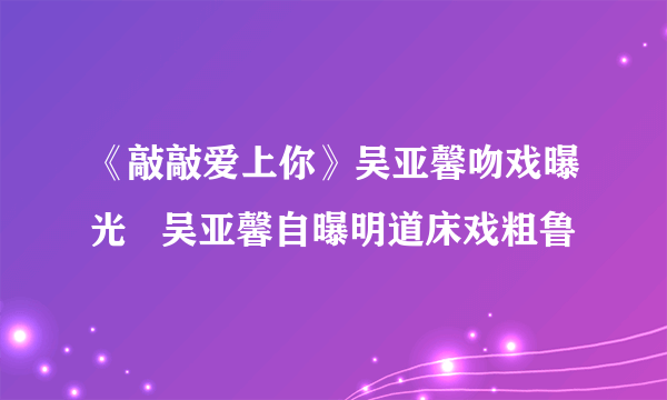 《敲敲爱上你》吴亚馨吻戏曝光   吴亚馨自曝明道床戏粗鲁