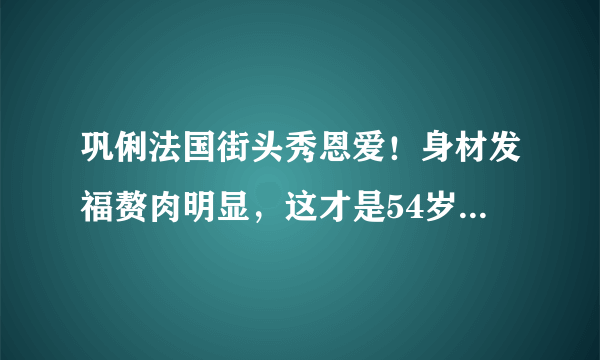 巩俐法国街头秀恩爱！身材发福赘肉明显，这才是54岁最真实的样子-飞外网