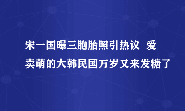 宋一国曝三胞胎照引热议  爱卖萌的大韩民国万岁又来发糖了