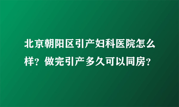 北京朝阳区引产妇科医院怎么样？做完引产多久可以同房？