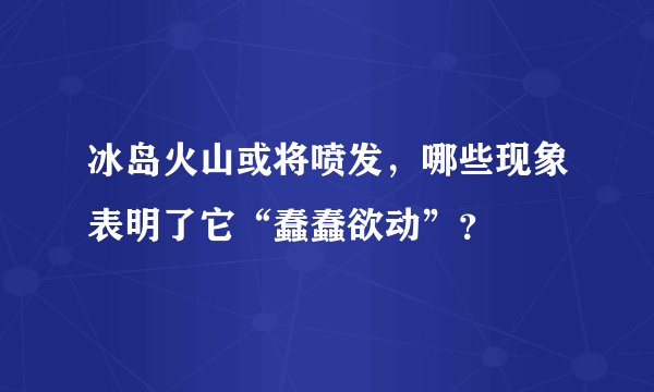 冰岛火山或将喷发，哪些现象表明了它“蠢蠢欲动”？