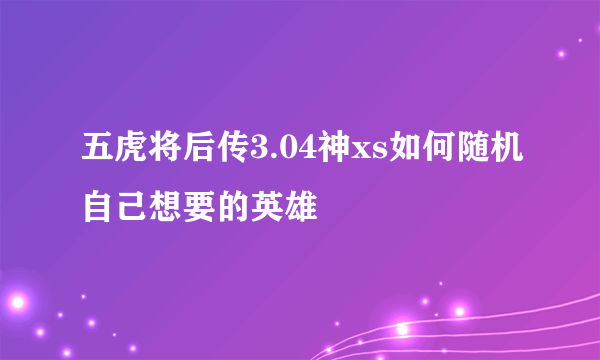 五虎将后传3.04神xs如何随机自己想要的英雄