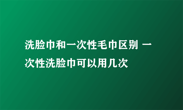 洗脸巾和一次性毛巾区别 一次性洗脸巾可以用几次