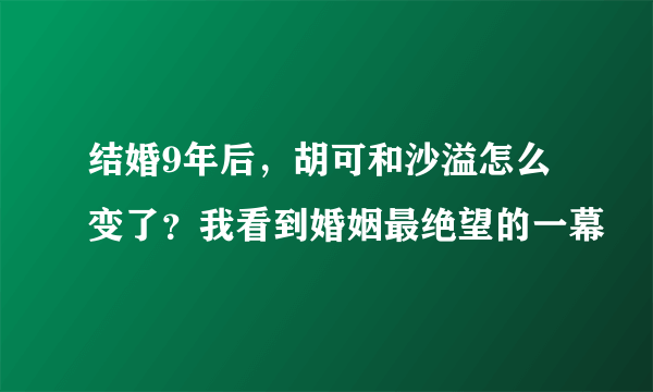 结婚9年后，胡可和沙溢怎么变了？我看到婚姻最绝望的一幕