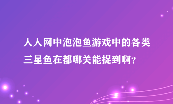 人人网中泡泡鱼游戏中的各类三星鱼在都哪关能捉到啊？