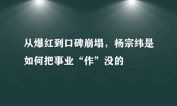 从爆红到口碑崩塌，杨宗纬是如何把事业“作”没的