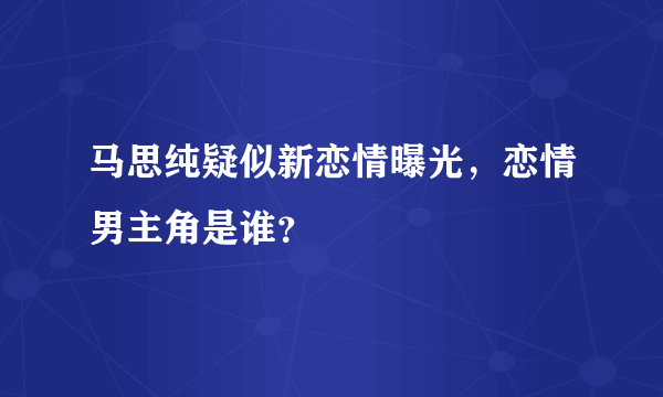 马思纯疑似新恋情曝光，恋情男主角是谁？